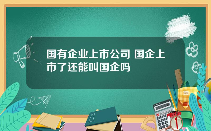 国有企业上市公司 国企上市了还能叫国企吗